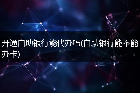 開(kāi)通自助銀行能代辦嗎(自助銀行能不能辦卡)