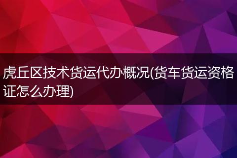 虎丘區(qū)技術(shù)貨運(yùn)代辦概況(貨車貨運(yùn)資格證怎么辦理)