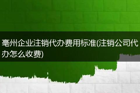 亳州企業(yè)注銷代辦費用標準(注銷公司代辦怎么收費)