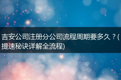 吉安公司注冊(cè)分公司流程周期要多久？(提速秘訣詳解全流程)