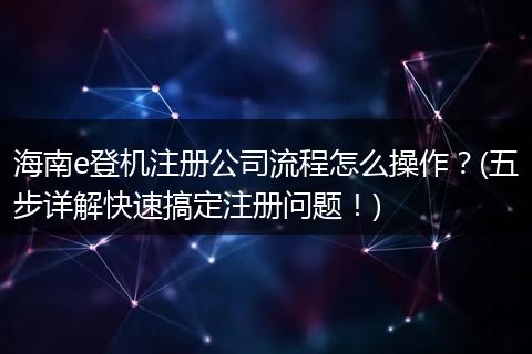海南e登機(jī)注冊公司流程怎么操作？(五步詳解快速搞定注冊問題！)