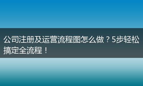 公司注冊及運營流程圖怎么做？5步輕松搞定全流程！