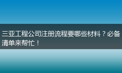 三亞工程公司注冊流程要哪些材料？必備清單來幫忙！