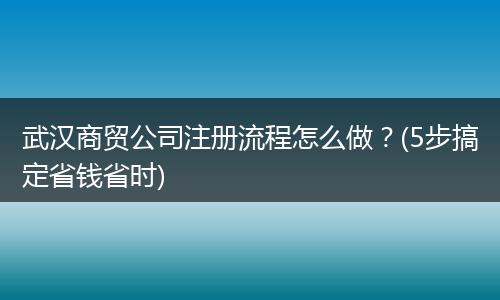武漢商貿(mào)公司注冊流程怎么做？(5步搞定省錢省時(shí))