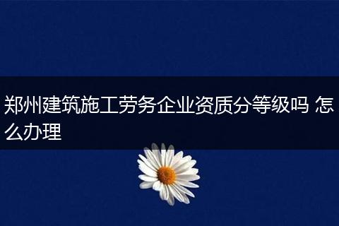 鄭州建筑施工勞務企業(yè)資質分等級嗎 怎么辦理