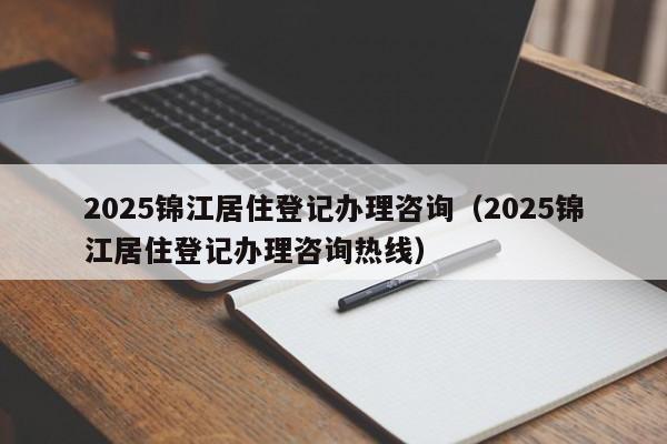 2025錦江居住登記辦理咨詢(2025錦江居住登記辦理咨詢熱線)