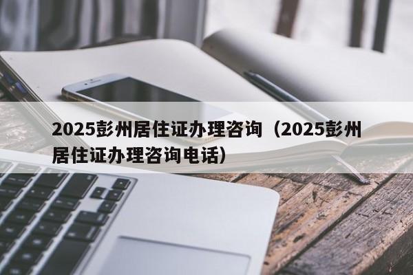 2025彭州居住證辦理咨詢(2025彭州居住證辦理咨詢電話)