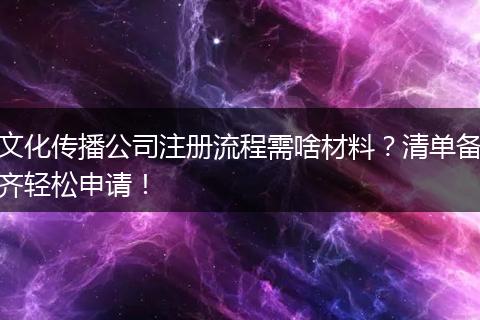 文化傳播公司注冊(cè)流程需啥材料？清單備齊輕松申請(qǐng)！