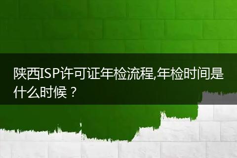 陜西ISP許可證年檢流程,年檢時間是什么時候？