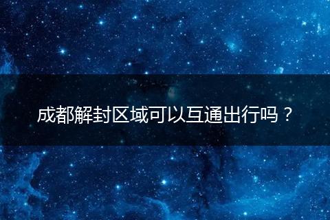 成都解封區(qū)域可以互通出行嗎?