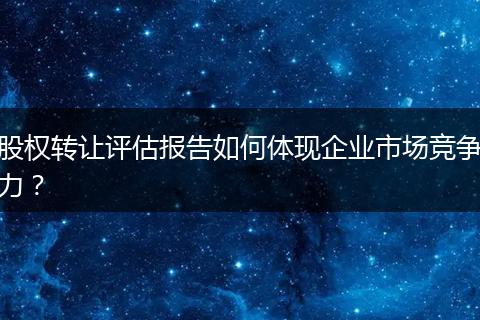 股權(quán)轉(zhuǎn)讓評估報告如何體現(xiàn)企業(yè)市場競爭力？