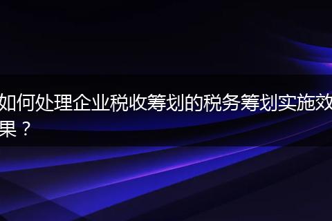 如何處理企業(yè)稅收籌劃的稅務(wù)籌劃實(shí)施效果？