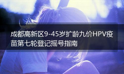 成都高新區(qū)9-45歲擴(kuò)齡九價(jià)HPV疫苗第七輪登記搖號(hào)指南