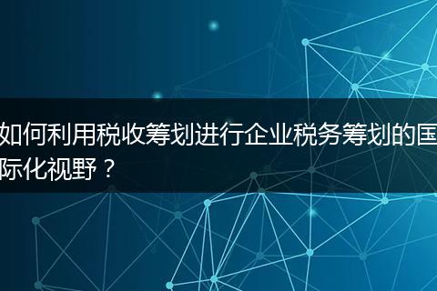 如何利用稅收籌劃進行企業(yè)稅務籌劃的國際化視野？