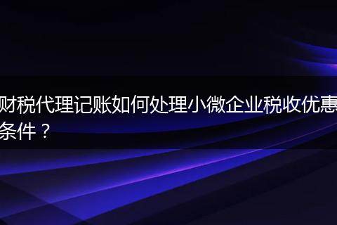 財稅代理記賬如何處理小微企業(yè)稅收優(yōu)惠條件？