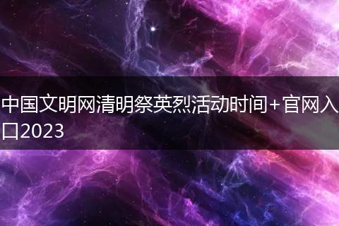 中國文明網(wǎng)清明祭英烈活動時間+官網(wǎng)入口2023