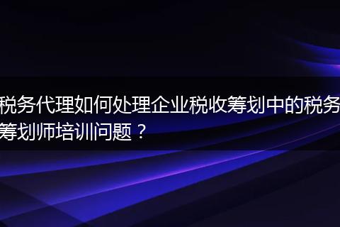 稅務(wù)代理如何處理企業(yè)稅收籌劃中的稅務(wù)籌劃師培訓(xùn)問題？