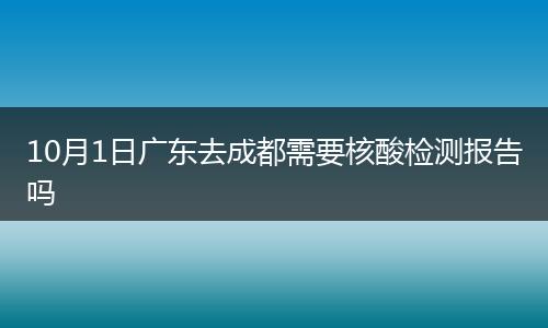 10月1日廣東去成都需要核酸檢測報告嗎