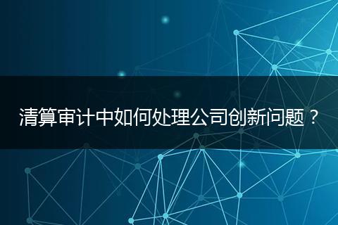 清算審計(jì)中如何處理公司創(chuàng)新問題?