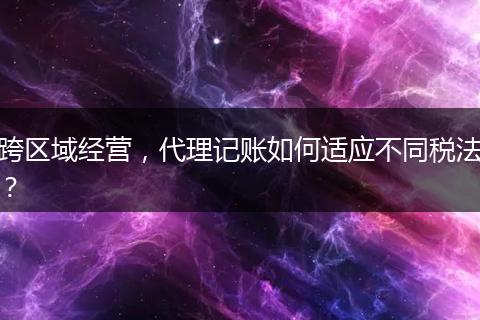 跨區(qū)域經(jīng)營(yíng)，代理記賬如何適應(yīng)不同稅法？