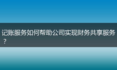 記賬服務(wù)如何幫助公司實現(xiàn)財務(wù)共享服務(wù)？