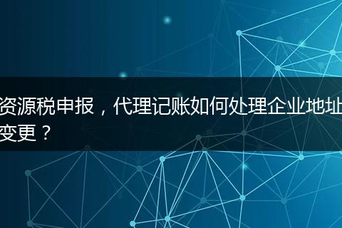 資源稅申報，代理記賬如何處理企業(yè)地址變更？