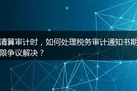 清算審計時，如何處理稅務審計通知書期限爭議解決？