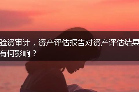 驗(yàn)資審計(jì)，資產(chǎn)評(píng)估報(bào)告對(duì)資產(chǎn)評(píng)估結(jié)果有何影響？