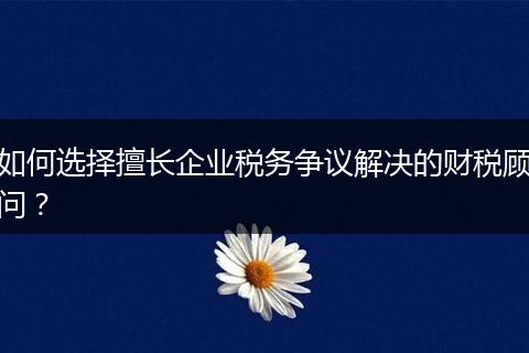如何選擇擅長企業(yè)稅務(wù)爭議解決的財稅顧問？