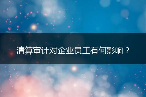 清算審計對企業(yè)員工有何影響？