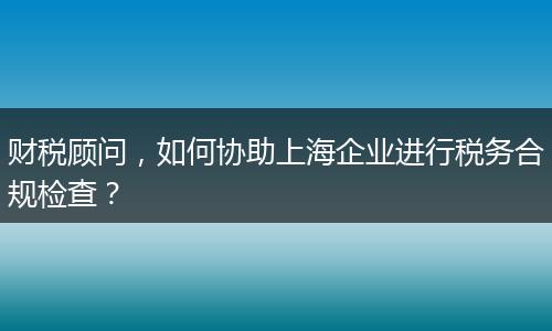 財(cái)稅顧問，如何協(xié)助上海企業(yè)進(jìn)行稅務(wù)合規(guī)檢查？