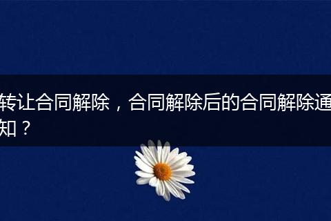 轉(zhuǎn)讓合同解除，合同解除后的合同解除通知？