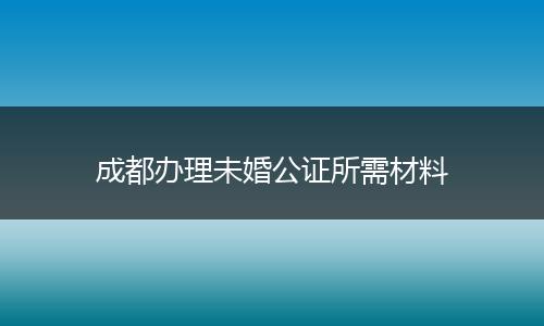 成都辦理未婚公證所需材料
