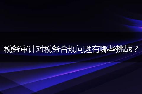 稅務審計對稅務合規(guī)問題有哪些挑戰(zhàn)？