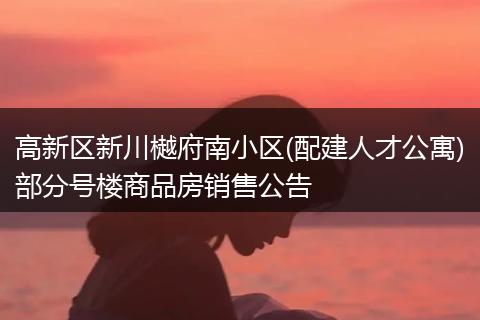 高新區(qū)新川樾府南小區(qū)(配建人才公寓)部分號樓商品房銷售公告