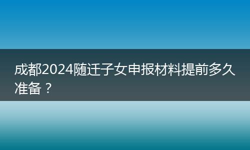 成都2024隨遷子女申報材料提前多久準(zhǔn)備？