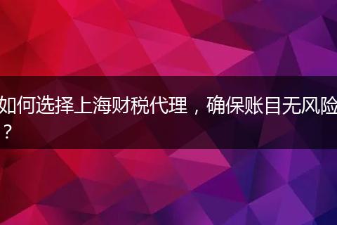 如何選擇上海財(cái)稅代理，確保賬目無(wú)風(fēng)險(xiǎn)？