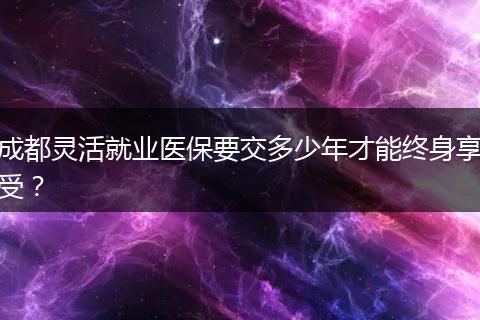 成都靈活就業(yè)醫(yī)保要交多少年才能終身享受？