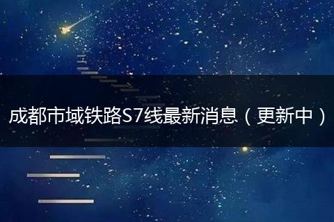 成都市域鐵路S7線最新消息(更新中)