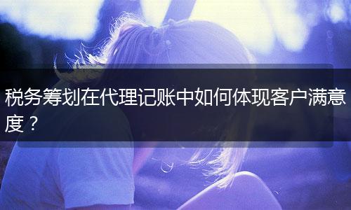 稅務(wù)籌劃在代理記賬中如何體現(xiàn)客戶滿意度？