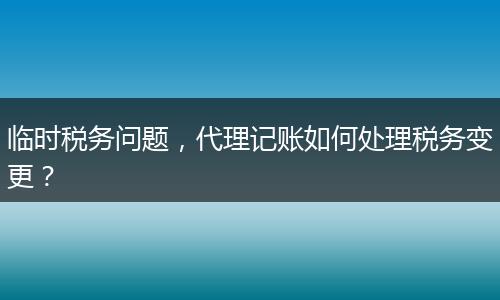 臨時(shí)稅務(wù)問(wèn)題，代理記賬如何處理稅務(wù)變更？