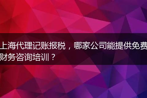 上海代理記賬報(bào)稅，哪家公司能提供免費(fèi)財(cái)務(wù)咨詢培訓(xùn)？
