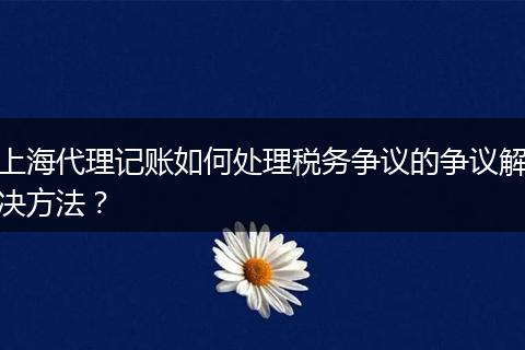 上海代理記賬如何處理稅務(wù)爭議的爭議解決方法？