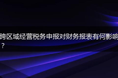 跨區(qū)域經(jīng)營稅務(wù)申報(bào)對(duì)財(cái)務(wù)報(bào)表有何影響？