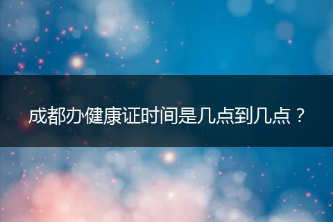 成都辦健康證時(shí)間是幾點(diǎn)到幾點(diǎn)?