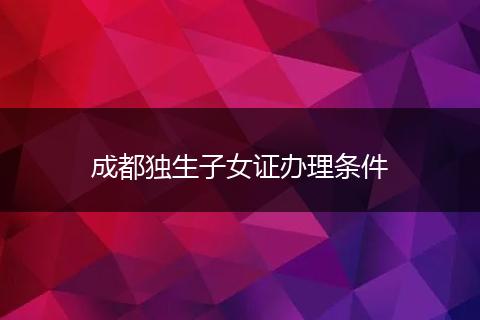 成都獨生子女證辦理條件