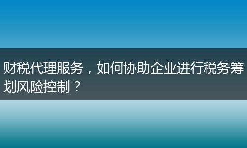 財(cái)稅代理服務(wù)，如何協(xié)助企業(yè)進(jìn)行稅務(wù)籌劃風(fēng)險(xiǎn)控制？