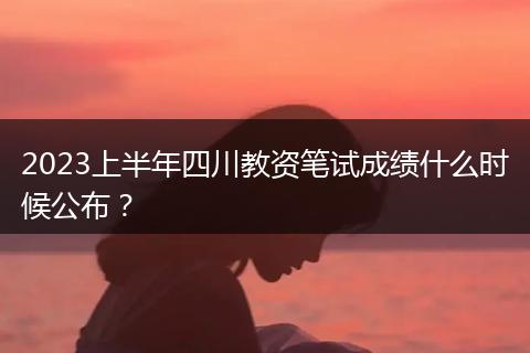 2023上半年四川教資筆試成績什么時候公布？