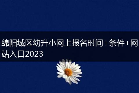 綿陽城區(qū)幼升小網(wǎng)上報名時間+條件+網(wǎng)站入口2023