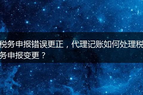 稅務(wù)申報錯誤更正，代理記賬如何處理稅務(wù)申報變更？